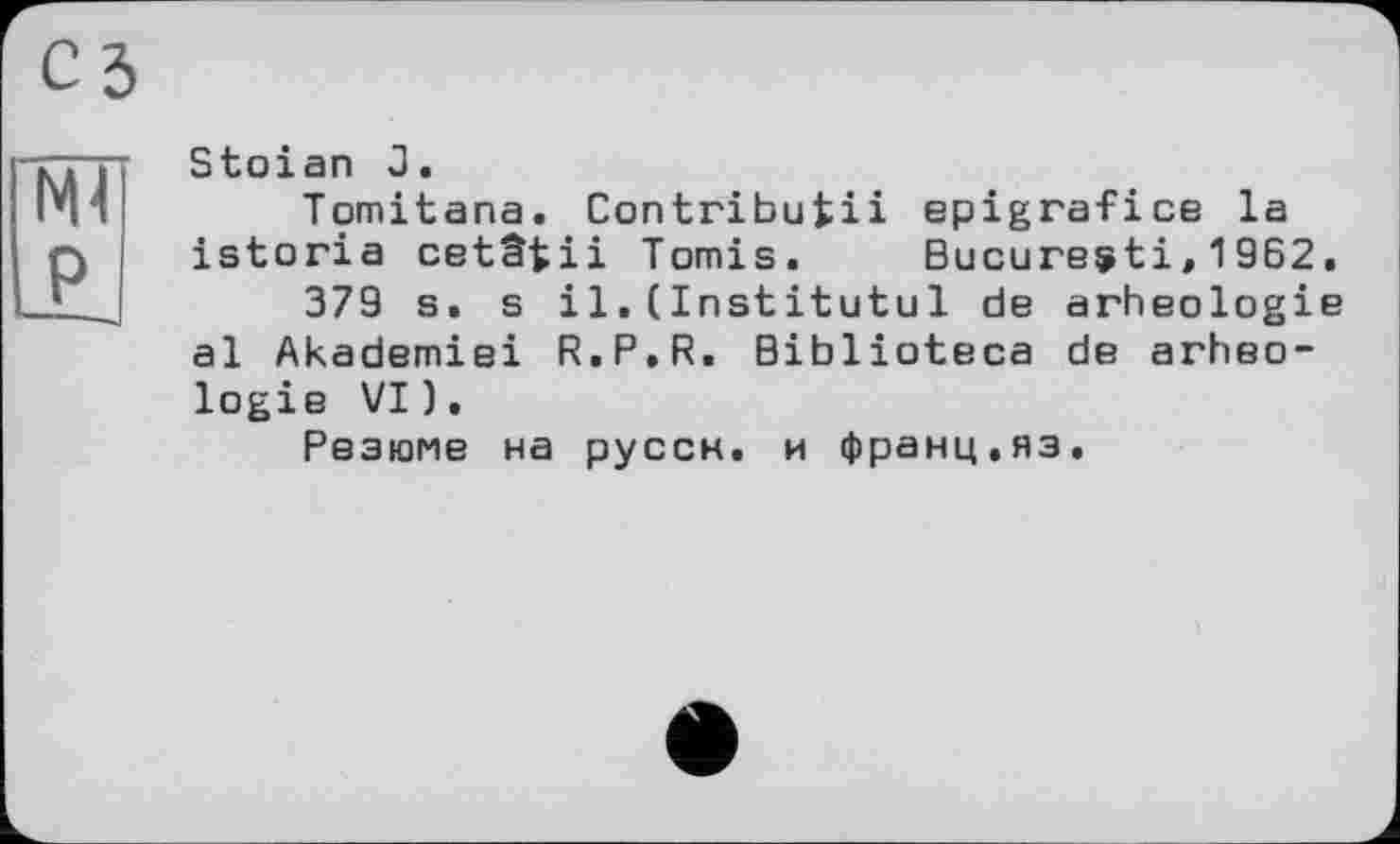 ﻿Stoian 3.
Tomitana. Contribuiii epigrafice la istoria cetâtii Tomis.	Bucureçti,1962.
379 s. s il.(Institutul de arheologie al Akademiei R.P.R. Biblioteca de arheologie VI).
Резюме на руссн. и франц.нз.